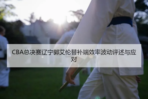 CBA总决赛辽宁郭艾伦替补端效率波动评述与应对