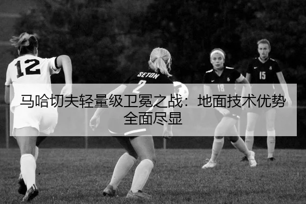 马哈切夫轻量级卫冕之战：地面技术优势全面尽显
